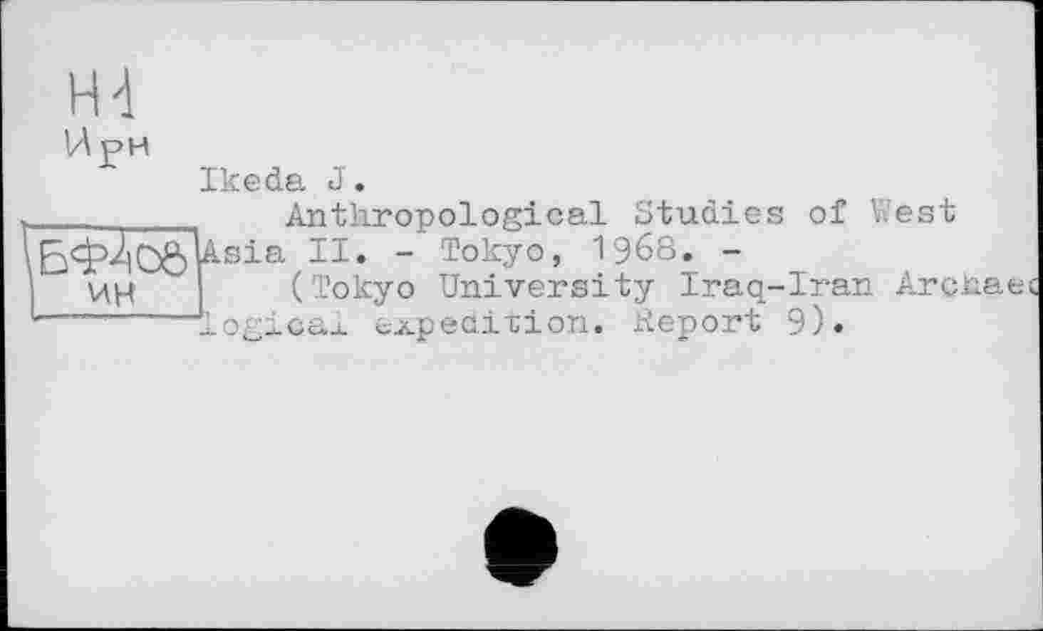 ﻿Н4
И рн
Ikeda J.
________	Anthropological Studies of West
Àsia 11 • - ТокУ°> 1968. -
ин	(Tokyo University Iraq-Iran Archae
--------logicax expedition. Report 9).